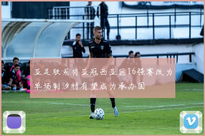 亚足联或将亚冠西亚区16强赛改为单场制沙特有望成为承办国