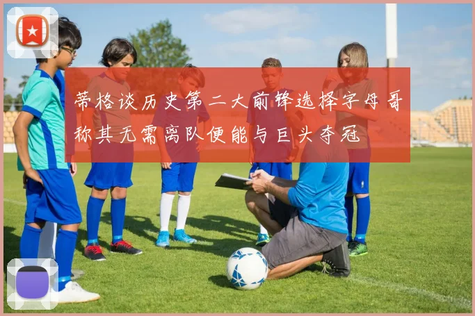 蒂格谈历史第二大前锋选择字母哥称其无需离队便能与巨头夺冠