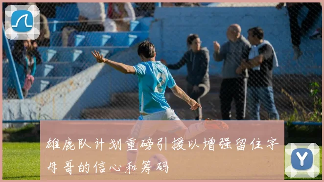 雄鹿队计划重磅引援以增强留住字母哥的信心和筹码