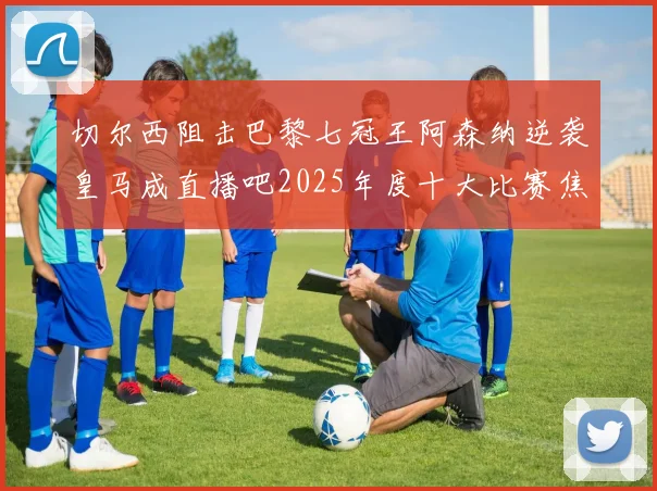 切尔西阻击巴黎七冠王阿森纳逆袭皇马成直播吧2025年度十大比赛焦点