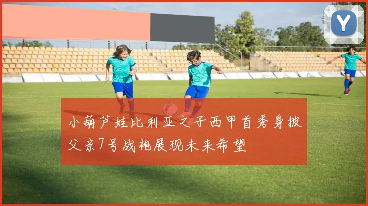 小葫芦娃比利亚之子西甲首秀身披父亲7号战袍展现未来希望