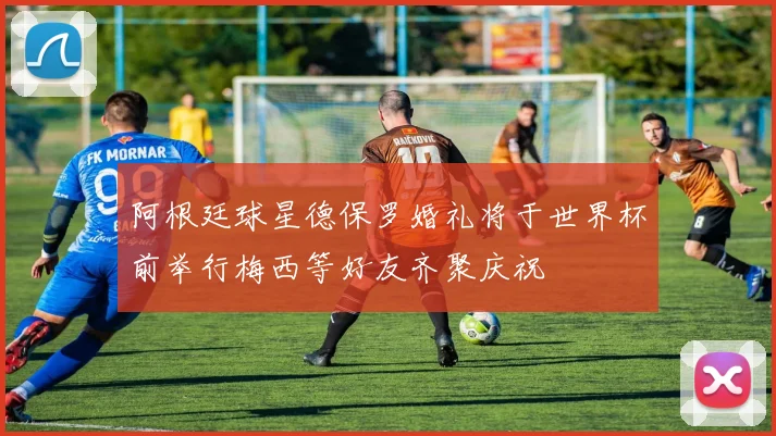 阿根廷球星德保罗婚礼将于世界杯前举行梅西等好友齐聚庆祝