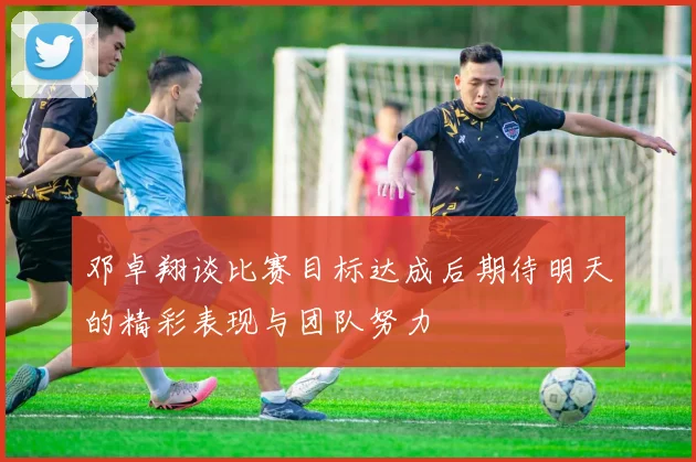 邓卓翔谈比赛目标达成后期待明天的精彩表现与团队努力