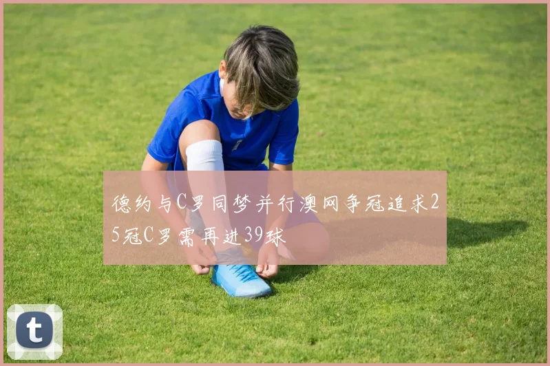 德约与C罗同梦并行澳网争冠追求25冠C罗需再进39球