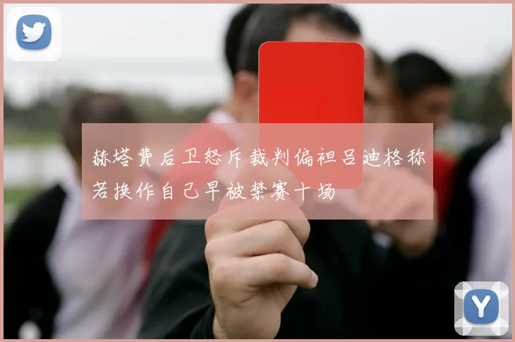 赫塔费后卫怒斥裁判偏袒吕迪格称若换作自己早被禁赛十场