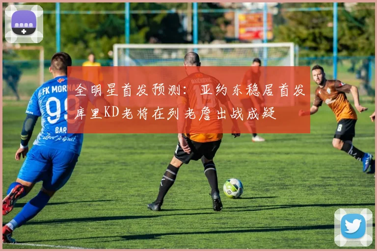 全明星首发预测：亚约东稳居首发库里KD老将在列老詹出战成疑