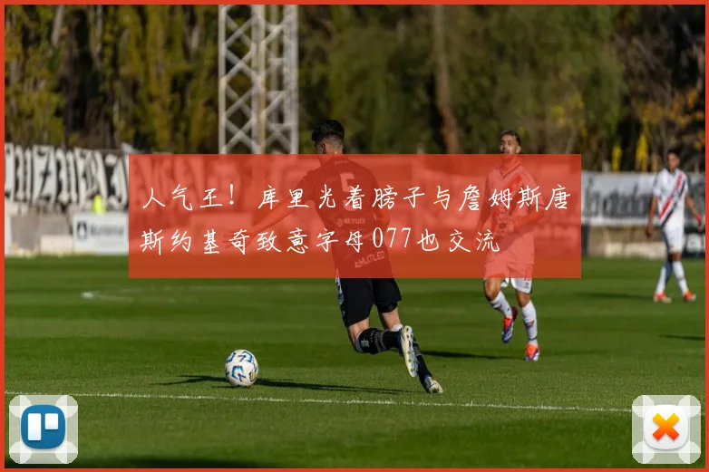 人气王！库里光着膀子与詹姆斯唐斯约基奇致意字母077也交流