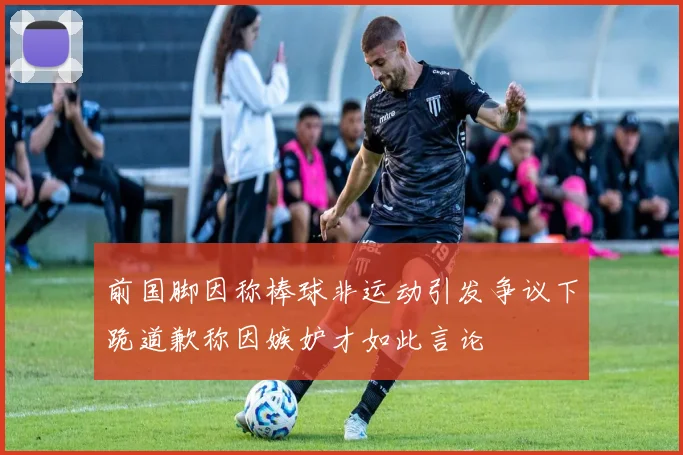 前国脚因称棒球非运动引发争议下跪道歉称因嫉妒才如此言论