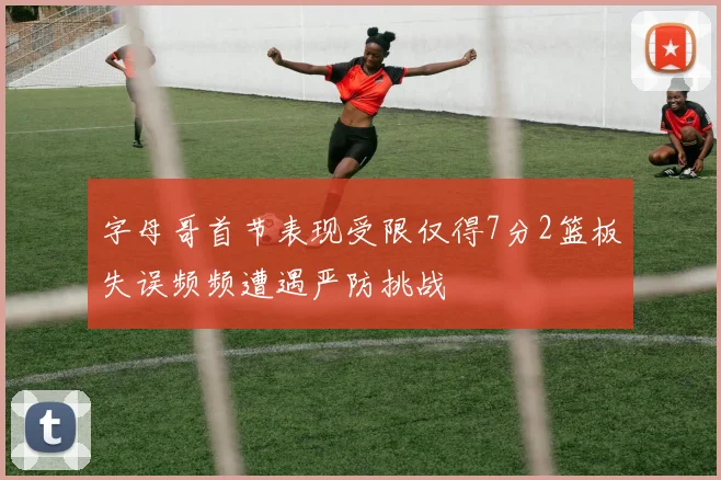 字母哥首节表现受限仅得7分2篮板失误频频遭遇严防挑战