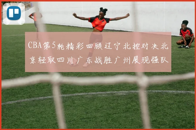CBA第5轮精彩回顾辽宁北控对决北京轻取四川广东战胜广州展现强队风范