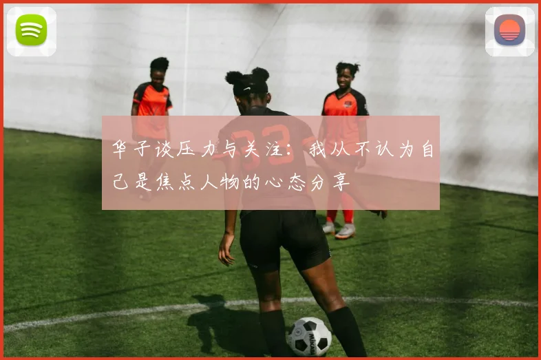 华子谈压力与关注：我从不认为自己是焦点人物的心态分享