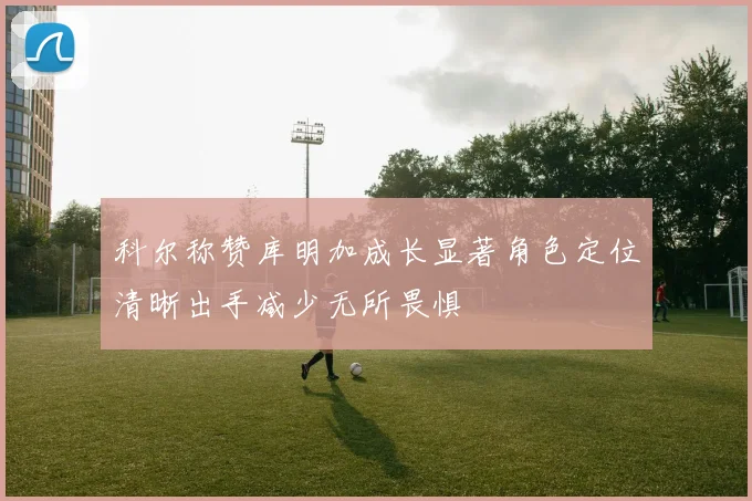 科尔称赞库明加成长显著角色定位清晰出手减少无所畏惧