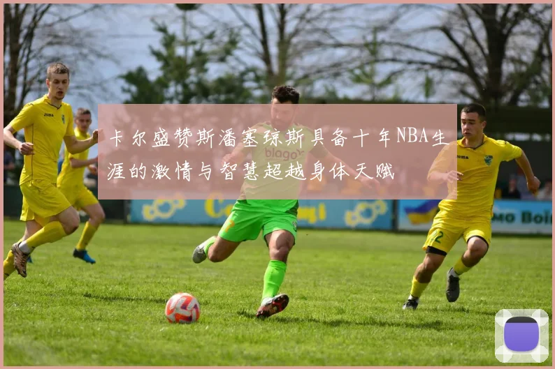 卡尔盛赞斯潘塞琼斯具备十年NBA生涯的激情与智慧超越身体天赋