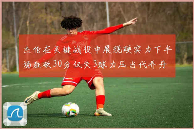 杰伦在关键战役中展现硬实力下半场狂砍30分仅失3球力压当代乔丹