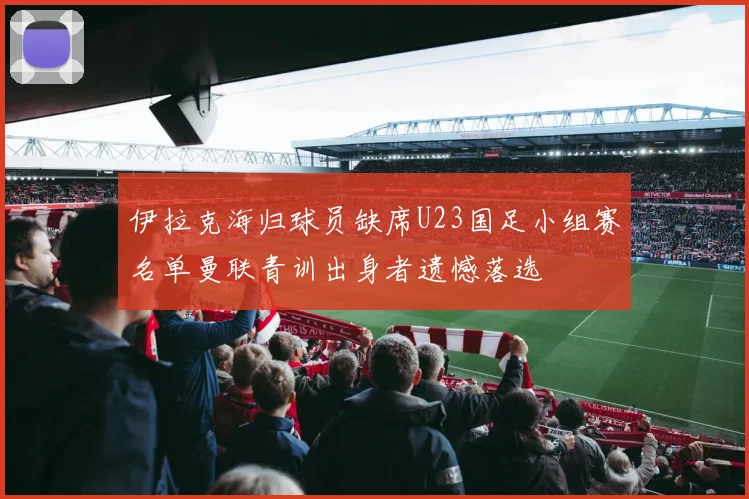 伊拉克海归球员缺席U23国足小组赛名单曼联青训出身者遗憾落选