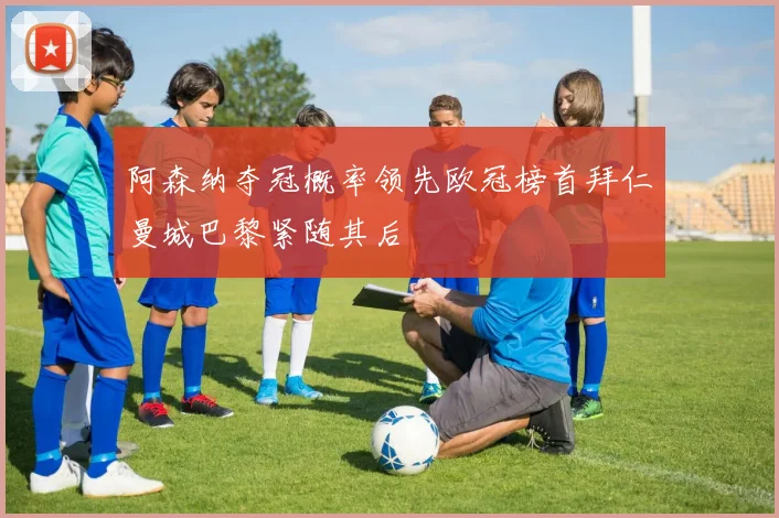 阿森纳夺冠概率领先欧冠榜首拜仁曼城巴黎紧随其后