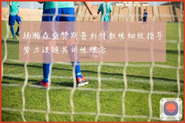 杨瀚森盛赞斯普利特教练细致指导努力追随其训练理念