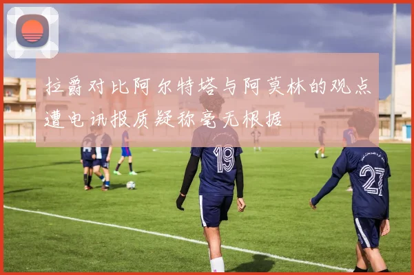 拉爵对比阿尔特塔与阿莫林的观点遭电讯报质疑称毫无根据