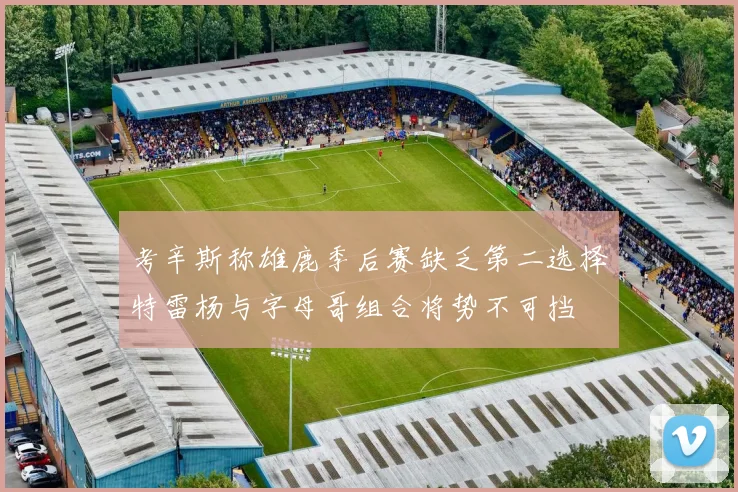 考辛斯称雄鹿季后赛缺乏第二选择特雷杨与字母哥组合将势不可挡