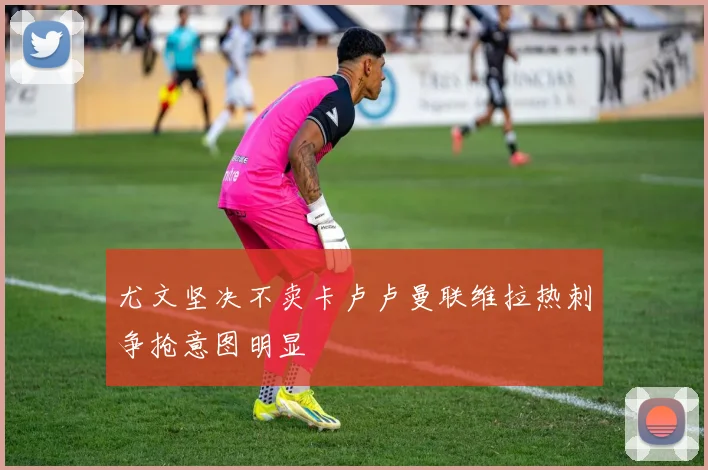 尤文坚决不卖卡卢卢曼联维拉热刺争抢意图明显