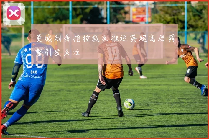 曼城财务指控裁决推迟英超高层调整引发关注