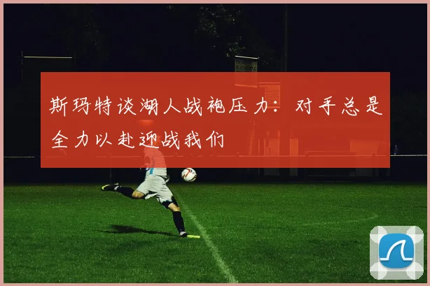 斯玛特谈湖人战袍压力：对手总是全力以赴迎战我们