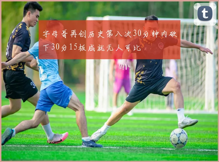 字母哥再创历史第八次30分钟内砍下30分15板成就无人可比