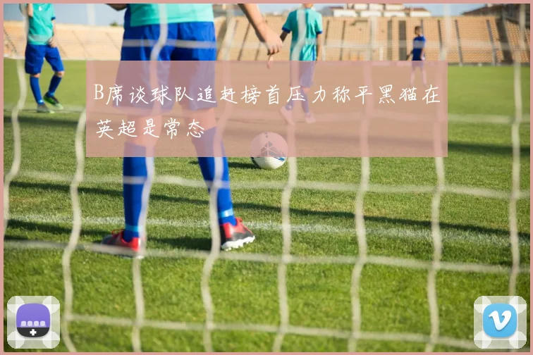 B席谈球队追赶榜首压力称平黑猫在英超是常态