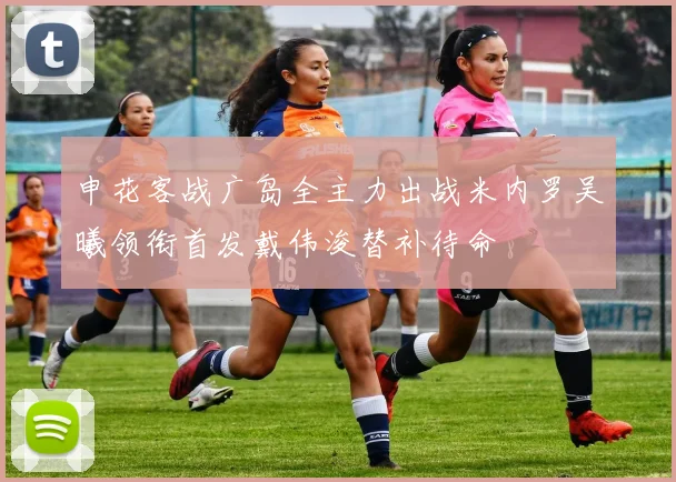 申花客战广岛全主力出战米内罗吴曦领衔首发戴伟浚替补待命