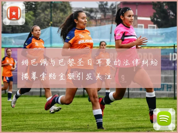 姆巴佩与巴黎圣日耳曼的法律纠纷揭幕索赔金额引发关注