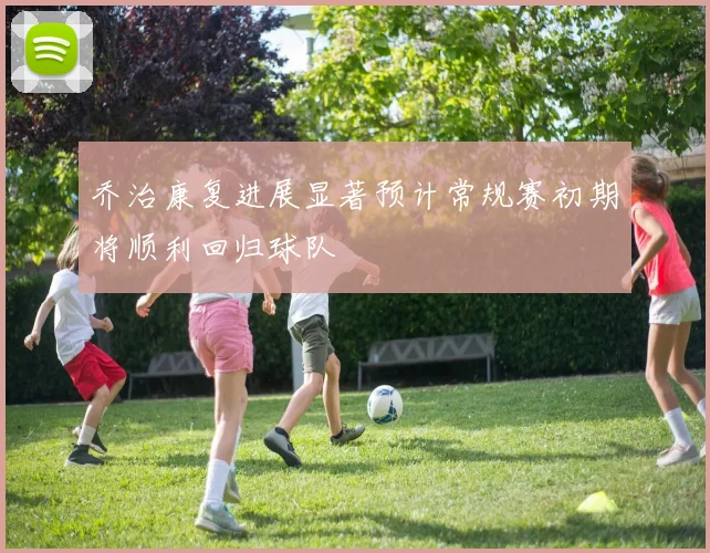 乔治康复进展显著预计常规赛初期将顺利回归球队