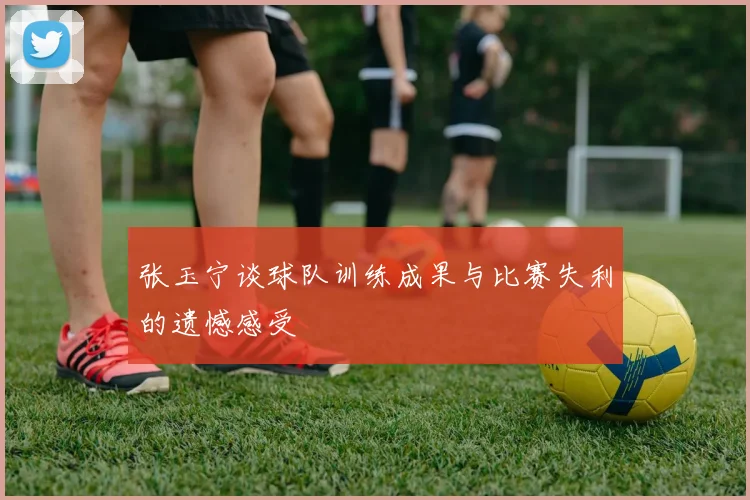 张玉宁谈球队训练成果与比赛失利的遗憾感受
