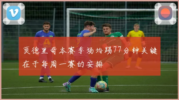 莫德里奇本赛季场均踢77分钟关键在于每周一赛的安排