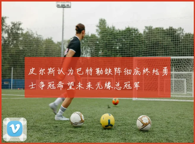 皮尔斯认为巴特勒缺阵彻底终结勇士争冠希望未来无缘总冠军