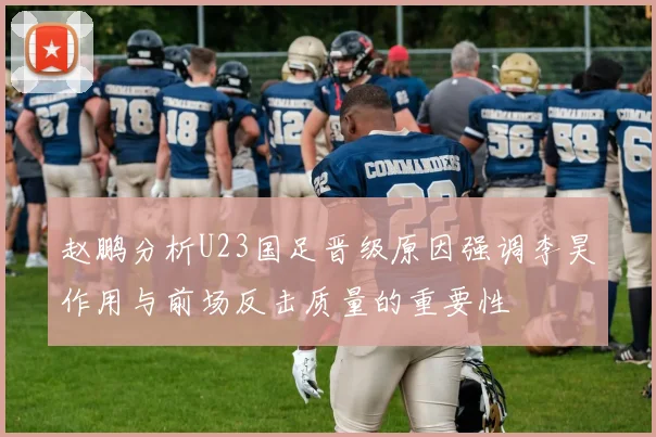 赵鹏分析U23国足晋级原因强调李昊作用与前场反击质量的重要性