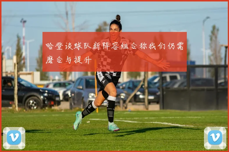 哈登谈球队新阵容组合称我们仍需磨合与提升