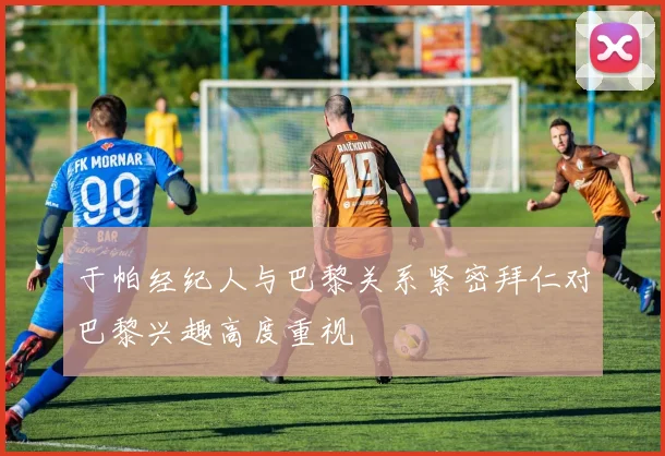 于帕经纪人与巴黎关系紧密拜仁对巴黎兴趣高度重视
